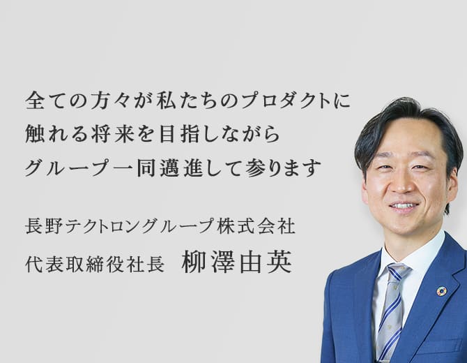 全ての方々が私たちのプロダクトに触れる将来を目指しながらグループ一同邁進して参ります。長野テクトロングループ株式会社　代表取締役社長 柳澤由英