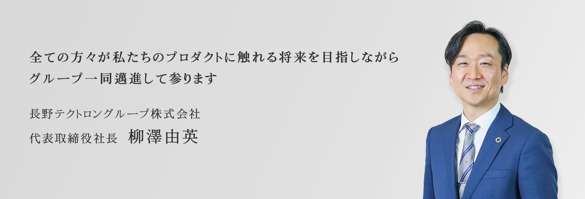 全ての方々が私たちのプロダクトに触れる将来を目指しながらグループ一同邁進して参ります。長野テクトロングループ株式会社　代表取締役社長 柳澤由英